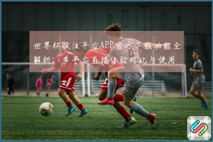 世界杯投注平台APP官方下载功能全解析：多平台直播体验对比与使用指导